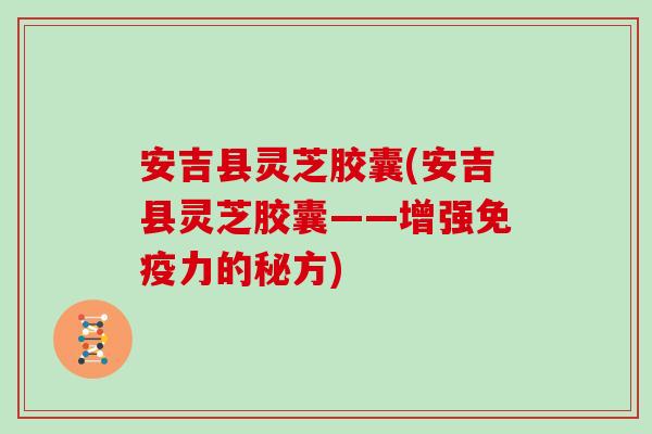 安吉县灵芝胶囊(安吉县灵芝胶囊——增强免疫力的秘方)