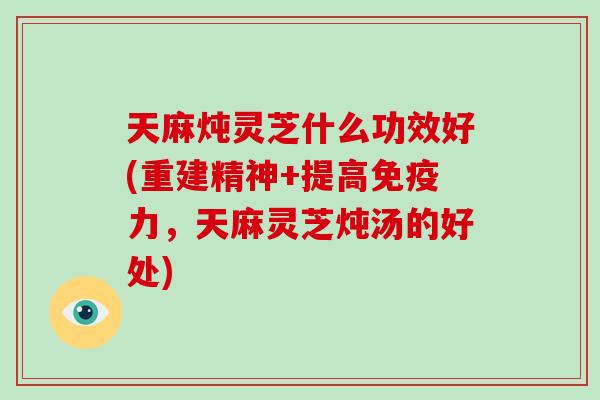 天麻炖灵芝什么功效好(重建精神+提高免疫力，天麻灵芝炖汤的好处)