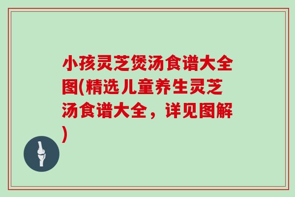 小孩灵芝煲汤食谱大全图(精选儿童养生灵芝汤食谱大全，详见图解)