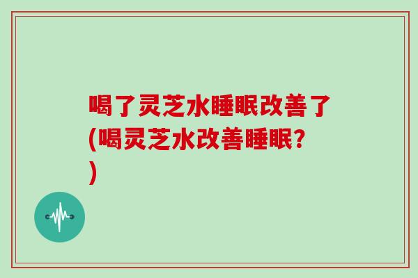 喝了灵芝水睡眠改善了(喝灵芝水改善睡眠？)