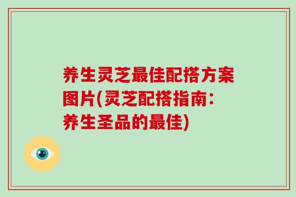 养生灵芝最佳配搭方案图片(灵芝配搭指南：养生圣品的最佳)