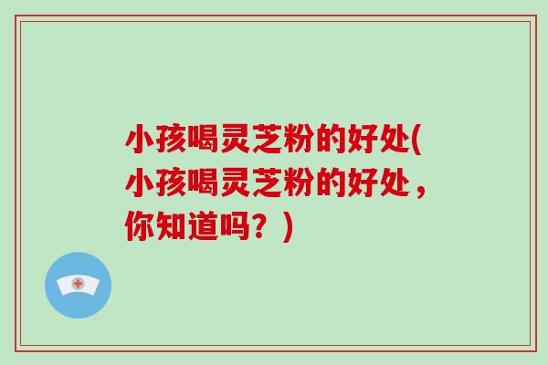 小孩喝灵芝粉的好处(小孩喝灵芝粉的好处，你知道吗？)