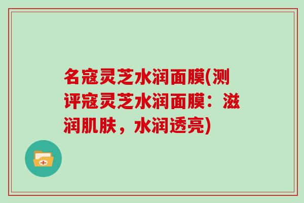 名寇灵芝水润面膜(测评寇灵芝水润面膜：滋润肌肤，水润透亮)