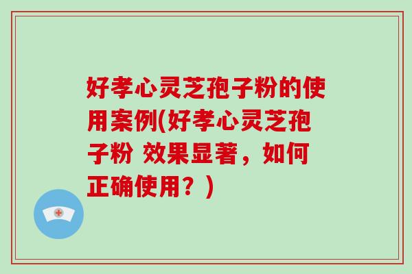 好孝心灵芝孢子粉的使用案例(好孝心灵芝孢子粉 效果显著，如何正确使用？)