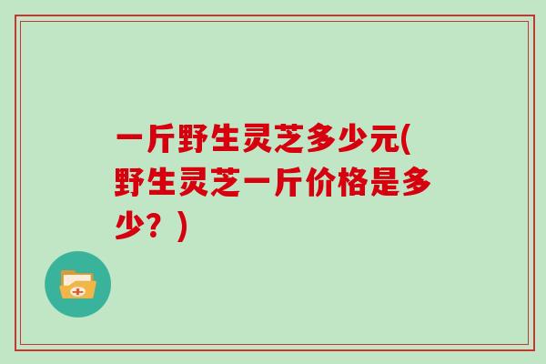 一斤野生灵芝多少元(野生灵芝一斤价格是多少？)