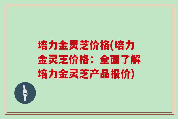 培力金灵芝价格(培力金灵芝价格：全面了解培力金灵芝产品报价)