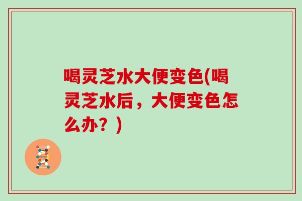 喝灵芝水大便变色(喝灵芝水后，大便变色怎么办？)