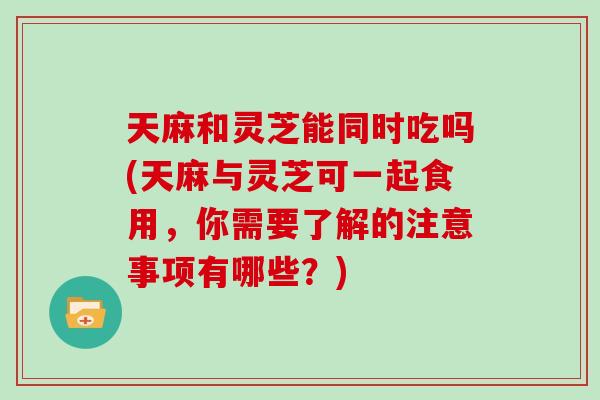 天麻和灵芝能同时吃吗(天麻与灵芝可一起食用，你需要了解的注意事项有哪些？)