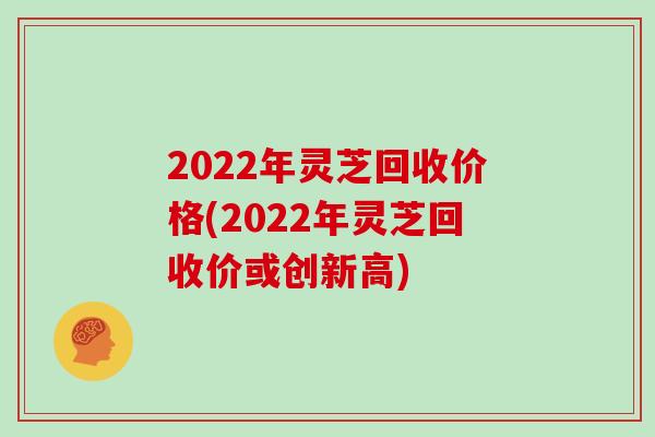 2022年灵芝回收价格(2022年灵芝回收价或创新高)