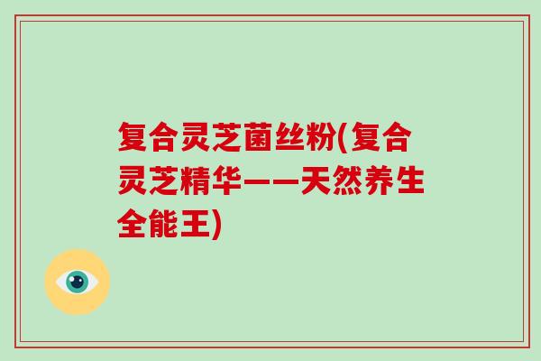 复合灵芝菌丝粉(复合灵芝精华——天然养生全能王)