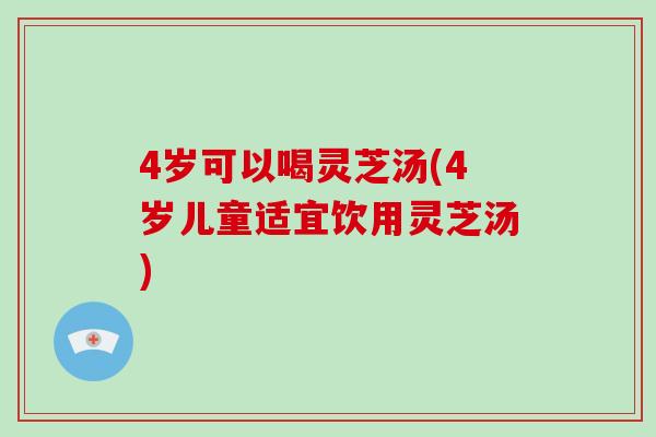 4岁可以喝灵芝汤(4岁儿童适宜饮用灵芝汤)