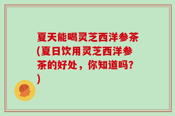 夏天能喝灵芝西洋参茶(夏日饮用灵芝西洋参茶的好处，你知道吗？)