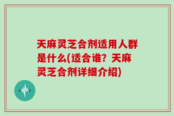 天麻灵芝合剂适用人群是什么(适合谁？天麻灵芝合剂详细介绍)
