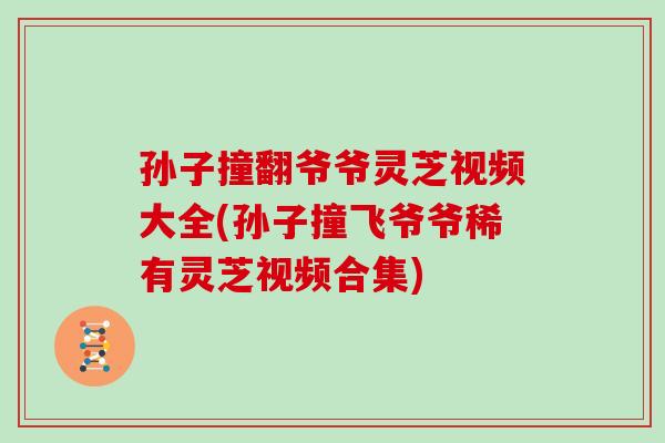孙子撞翻爷爷灵芝视频大全(孙子撞飞爷爷稀有灵芝视频合集)