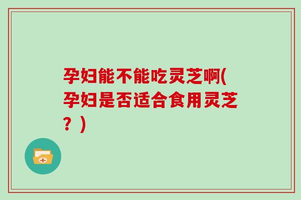 孕妇能不能吃灵芝啊(孕妇是否适合食用灵芝？)