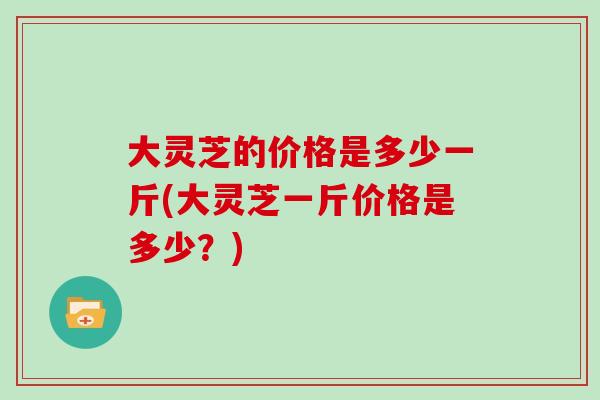 大灵芝的价格是多少一斤(大灵芝一斤价格是多少？)