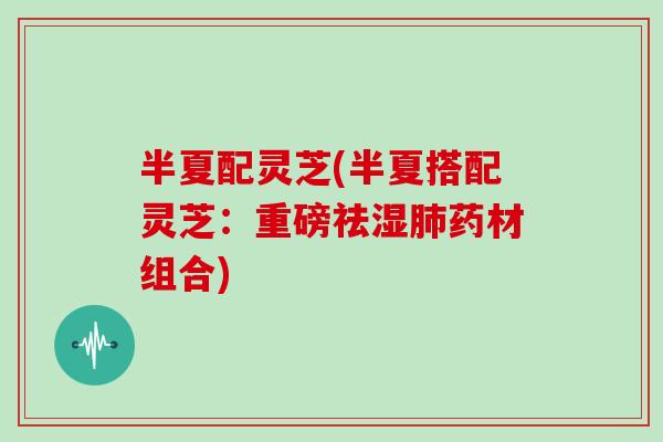 半夏配灵芝(半夏搭配灵芝：重磅祛湿肺药材组合)