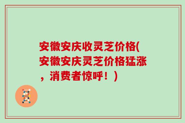 安徽安庆收灵芝价格(安徽安庆灵芝价格猛涨，消费者惊呼！)