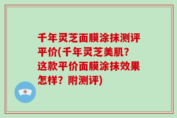 千年灵芝面膜涂抹测评平价(千年灵芝美肌？这款平价面膜涂抹效果怎样？附测评)