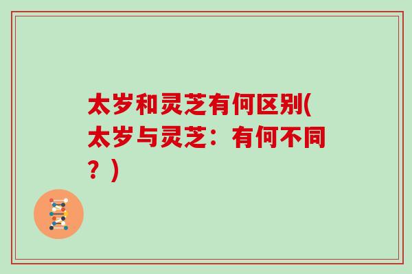 太岁和灵芝有何区别(太岁与灵芝：有何不同？)