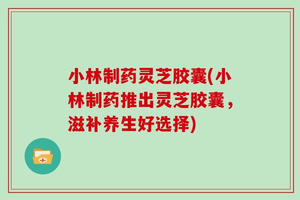 小林制药灵芝胶囊(小林制药推出灵芝胶囊，滋补养生好选择)