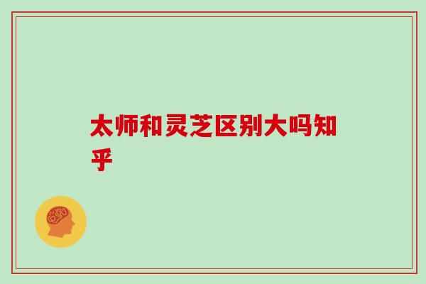 太师和灵芝区别大吗知乎