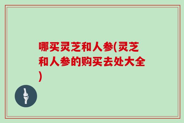 哪买灵芝和人参(灵芝和人参的购买去处大全)