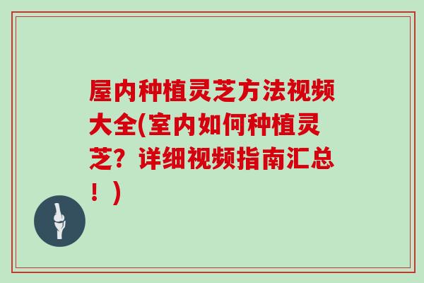 屋内种植灵芝方法视频大全(室内如何种植灵芝？详细视频指南汇总！)