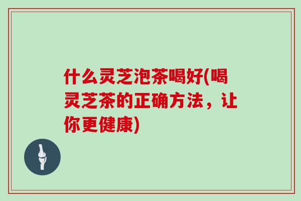 什么灵芝泡茶喝好(喝灵芝茶的正确方法，让你更健康)
