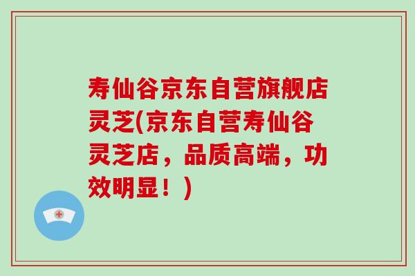 寿仙谷京东自营旗舰店灵芝(京东自营寿仙谷灵芝店，品质高端，功效明显！)