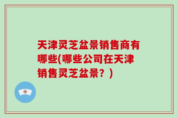 天津灵芝盆景销售商有哪些(哪些公司在天津销售灵芝盆景？)