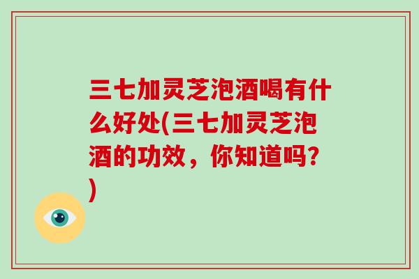 三七加灵芝泡酒喝有什么好处(三七加灵芝泡酒的功效，你知道吗？)
