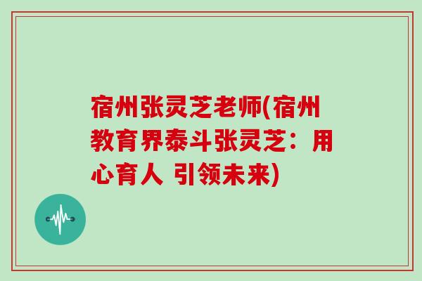 宿州张灵芝老师(宿州教育界泰斗张灵芝：用心育人 引领未来)