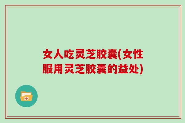 女人吃灵芝胶囊(女性服用灵芝胶囊的益处)-第1张图片-灵芝大师 女人吃灵芝胶囊(女性服用灵芝胶囊的益处)-第1张图片-灵芝大师