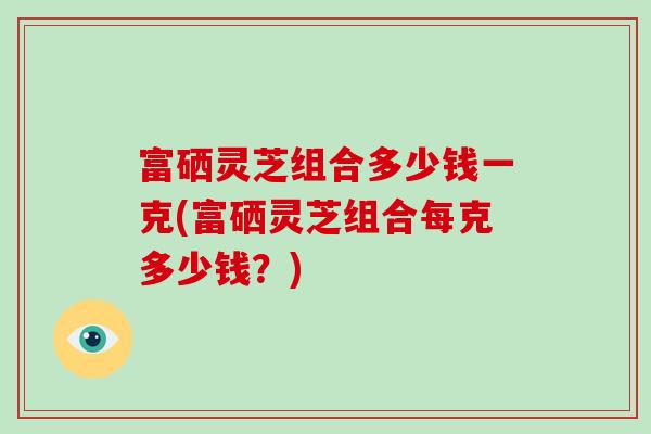 富硒灵芝组合多少钱一克(富硒灵芝组合每克多少钱？)