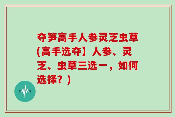 夺笋高手人参灵芝虫草(高手选夺】人参、灵芝、虫草三选一，如何选择？)