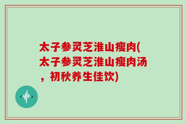 太子参灵芝淮山瘦肉(太子参灵芝淮山瘦肉汤，初秋养生佳饮)