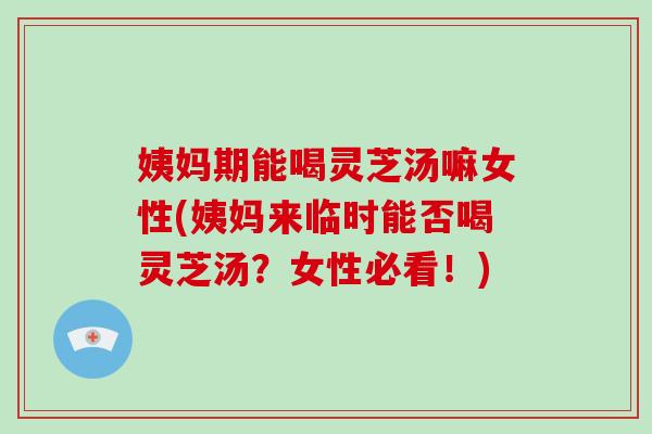姨妈期能喝灵芝汤嘛女性(姨妈来临时能否喝灵芝汤？女性必看！)
