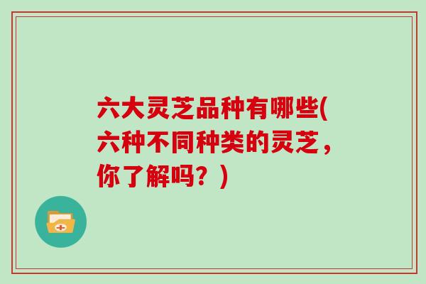 六大灵芝品种有哪些(六种不同种类的灵芝，你了解吗？)