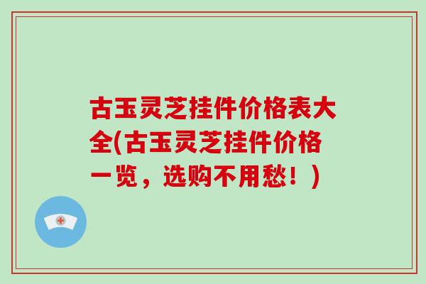 古玉灵芝挂件价格表大全(古玉灵芝挂件价格一览，选购不用愁！)