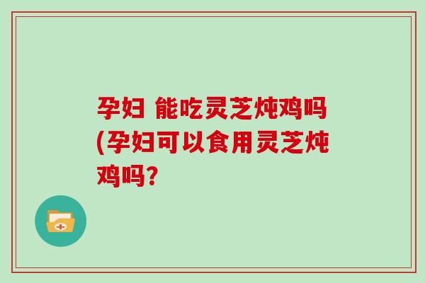 孕妇 能吃灵芝炖鸡吗(孕妇可以食用灵芝炖鸡吗？