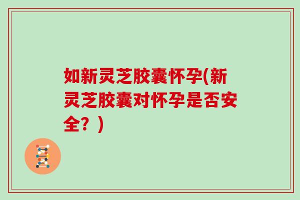 如新灵芝胶囊怀孕(新灵芝胶囊对怀孕是否安全？)
