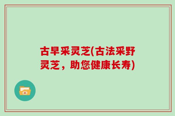 古早采灵芝(古法采野灵芝，助您健康长寿)