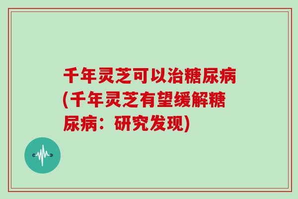 千年灵芝可以治糖尿病(千年灵芝有望缓解糖尿病：研究发现)
