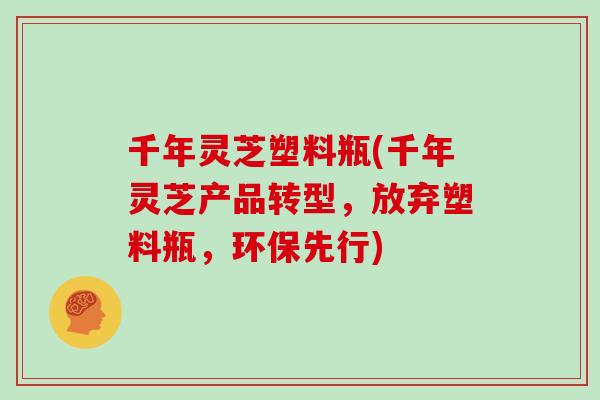 千年灵芝塑料瓶(千年灵芝产品转型，放弃塑料瓶，环保先行)