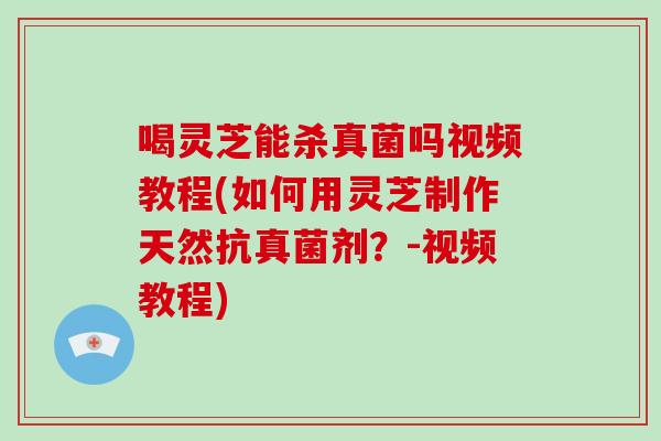 喝灵芝能杀真菌吗视频教程(如何用灵芝制作天然抗真菌剂？-视频教程)