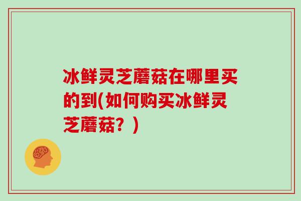 冰鲜灵芝蘑菇在哪里买的到(如何购买冰鲜灵芝蘑菇？)