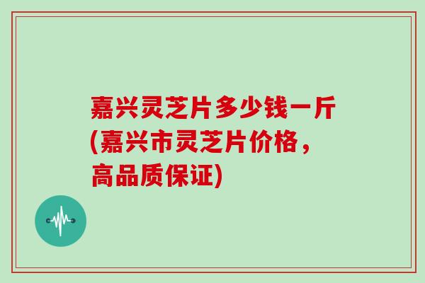 嘉兴灵芝片多少钱一斤(嘉兴市灵芝片价格，高品质保证)