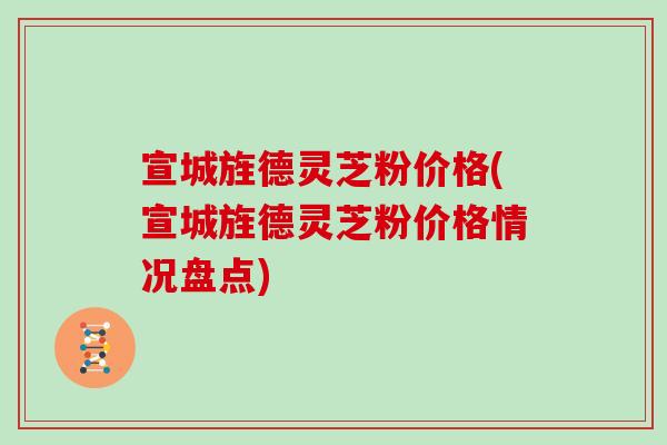 宣城旌德灵芝粉价格(宣城旌德灵芝粉价格情况盘点)