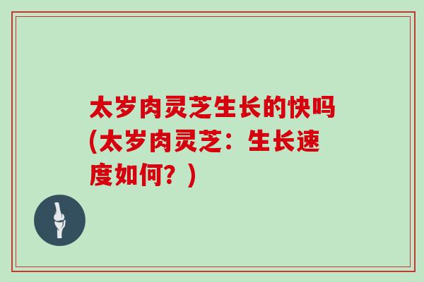 太岁肉灵芝生长的快吗(太岁肉灵芝：生长速度如何？)-第1张图片-灵芝大师
